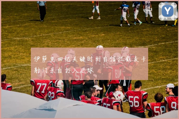 伊萨克回忆关键时刻自信拦截麦卡射门亲自打入进球