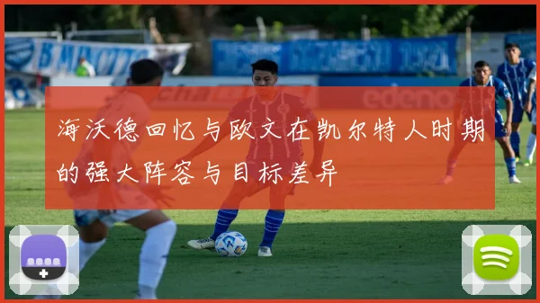 海沃德回忆与欧文在凯尔特人时期的强大阵容与目标差异