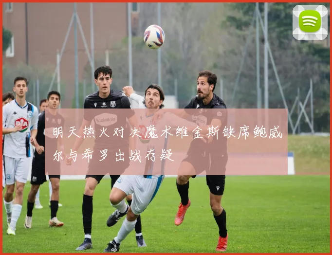 明天热火对决魔术维金斯缺席鲍威尔与希罗出战存疑