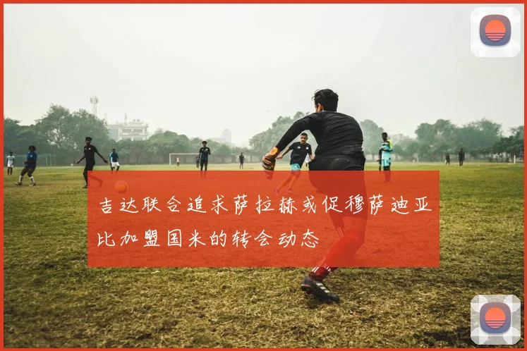 吉达联合追求萨拉赫或促穆萨迪亚比加盟国米的转会动态