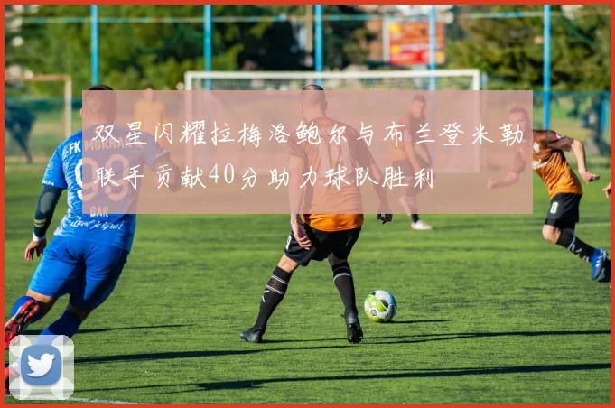 双星闪耀拉梅洛鲍尔与布兰登米勒联手贡献40分助力球队胜利