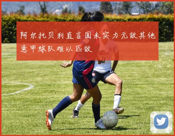 阿尔托贝利直言国米实力无敌其他意甲球队难以匹敌