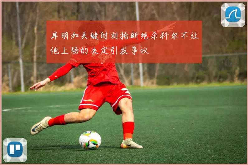 库明加关键时刻抢断绝杀科尔不让他上场的决定引发争议