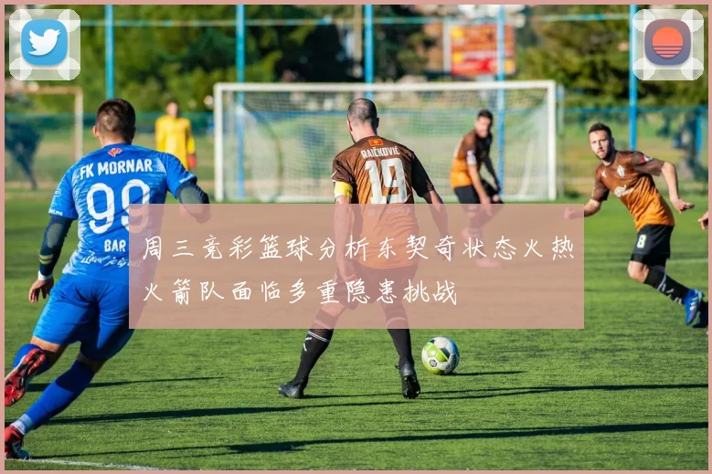 周三竞彩篮球分析东契奇状态火热火箭队面临多重隐患挑战