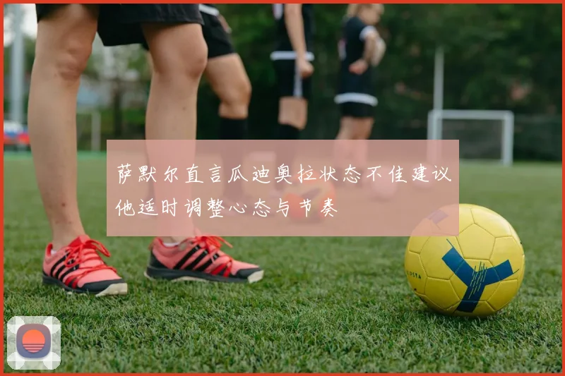 萨默尔直言瓜迪奥拉状态不佳建议他适时调整心态与节奏