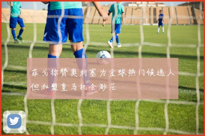 菲戈称赞奥利塞为金球热门候选人但加盟皇马机会渺茫