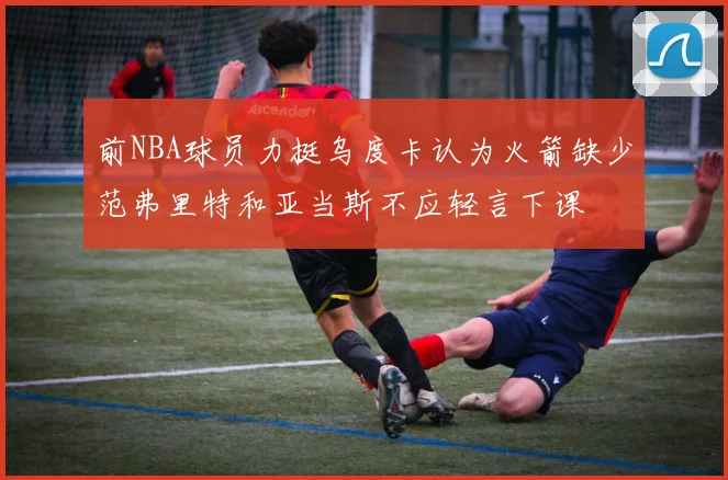 前NBA球员力挺乌度卡认为火箭缺少范弗里特和亚当斯不应轻言下课