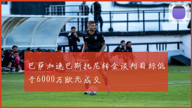 巴萨加速巴斯托尼转会谈判目标低于6000万欧元成交