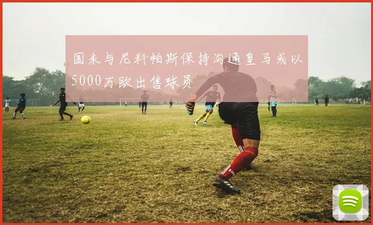 国米与尼科帕斯保持沟通皇马或以5000万欧出售球员